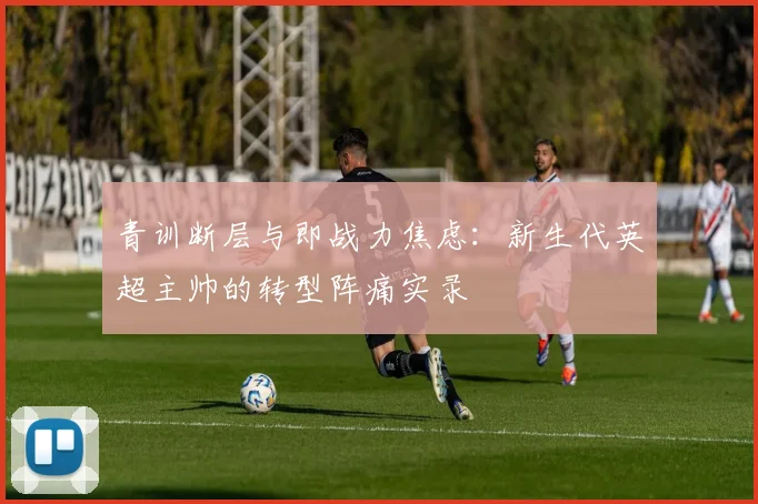 青训断层与即战力焦虑：新生代英超主帅的转型阵痛实录