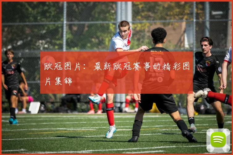 欧冠图片：最新欧冠赛事的精彩图片集锦