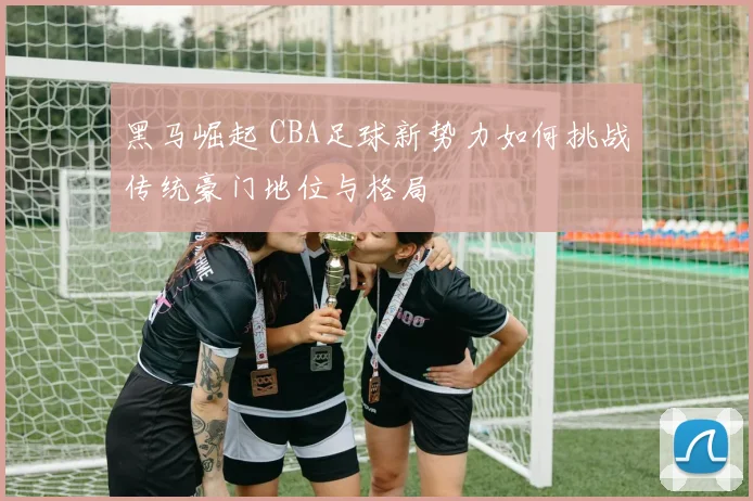黑马崛起 CBA足球新势力如何挑战传统豪门地位与格局